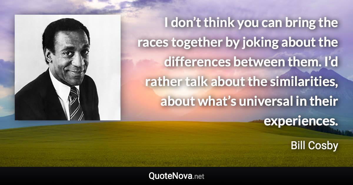 I don’t think you can bring the races together by joking about the differences between them. I’d rather talk about the similarities, about what’s universal in their experiences. - Bill Cosby quote