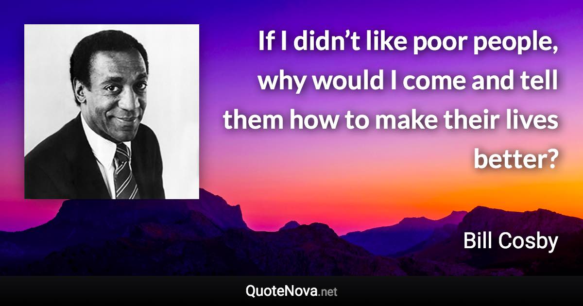 If I didn’t like poor people, why would I come and tell them how to make their lives better? - Bill Cosby quote