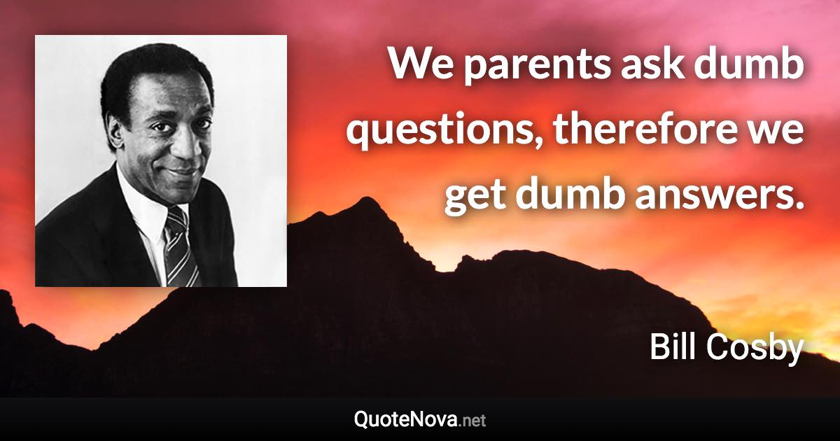 We parents ask dumb questions, therefore we get dumb answers. - Bill Cosby quote