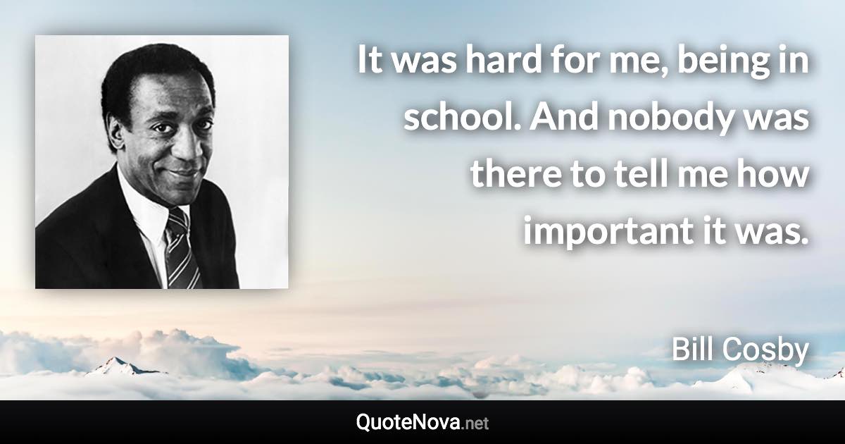 It was hard for me, being in school. And nobody was there to tell me how important it was. - Bill Cosby quote