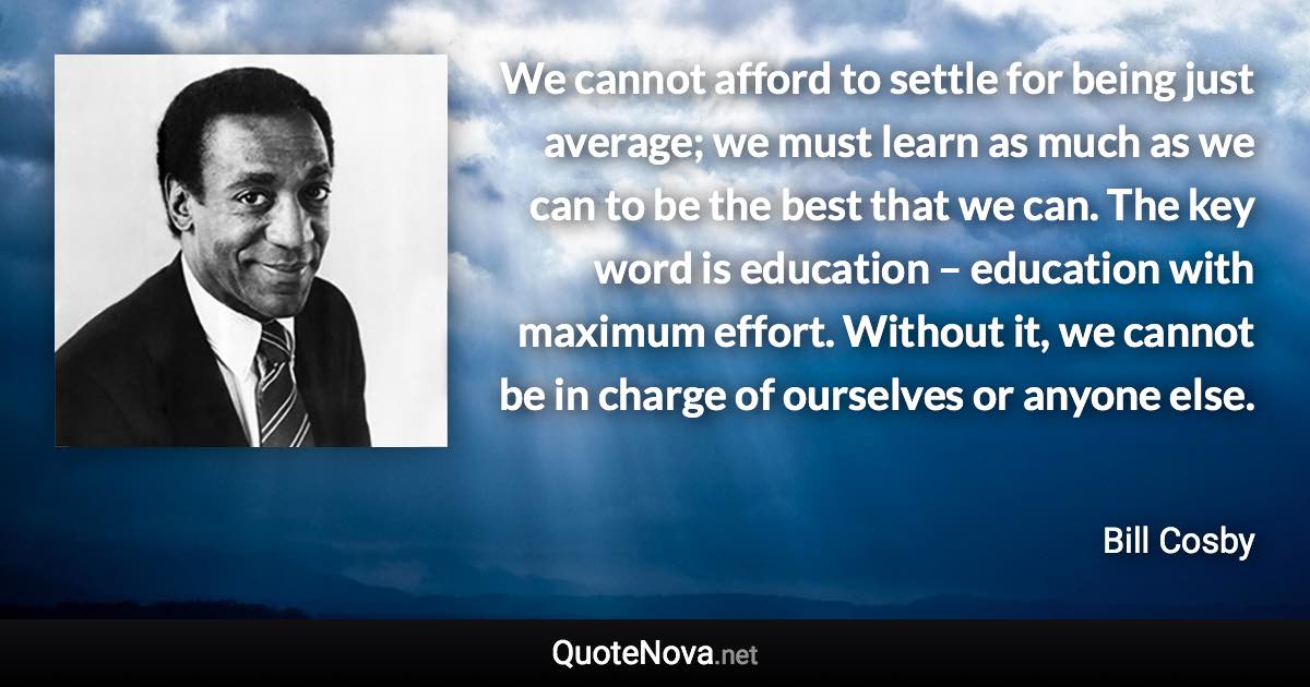 We cannot afford to settle for being just average; we must learn as much as we can to be the best that we can. The key word is education – education with maximum effort. Without it, we cannot be in charge of ourselves or anyone else. - Bill Cosby quote