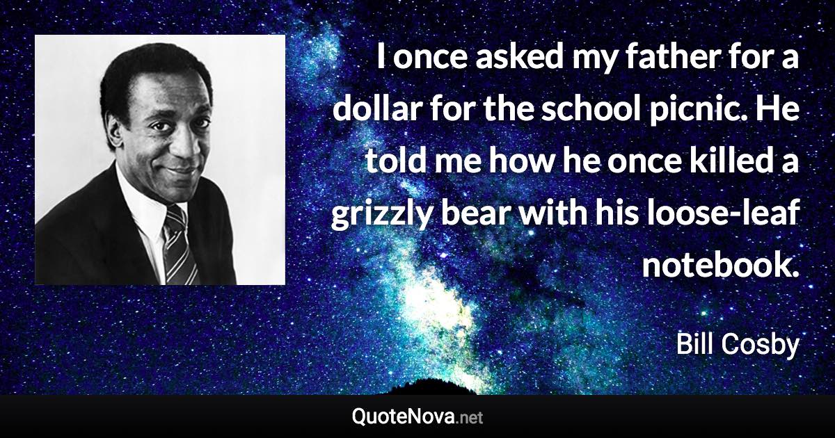 I once asked my father for a dollar for the school picnic. He told me how he once killed a grizzly bear with his loose-leaf notebook. - Bill Cosby quote