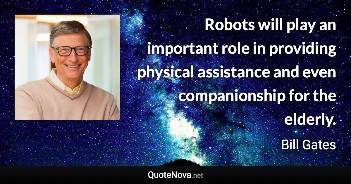 Robots will play an important role in providing physical assistance and even companionship for the elderly. - Bill Gates quote