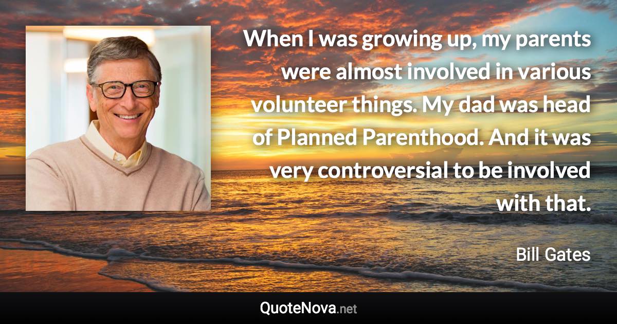 When I was growing up, my parents were almost involved in various volunteer things. My dad was head of Planned Parenthood. And it was very controversial to be involved with that. - Bill Gates quote