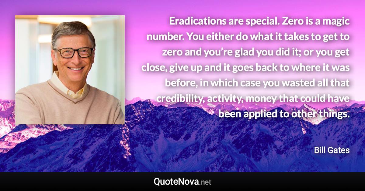 Eradications are special. Zero is a magic number. You either do what it takes to get to zero and you’re glad you did it; or you get close, give up and it goes back to where it was before, in which case you wasted all that credibility, activity, money that could have been applied to other things. - Bill Gates quote