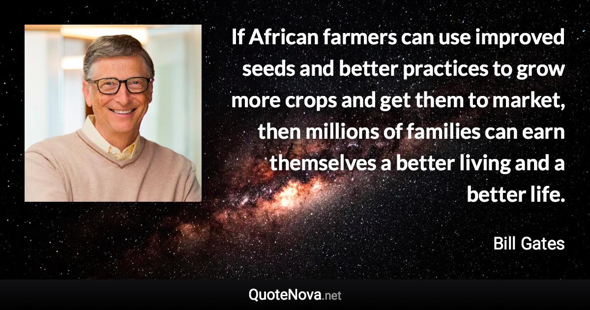 If African farmers can use improved seeds and better practices to grow more crops and get them to market, then millions of families can earn themselves a better living and a better life. - Bill Gates quote