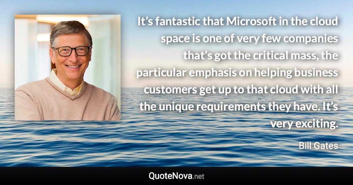 It’s fantastic that Microsoft in the cloud space is one of very few companies that’s got the critical mass, the particular emphasis on helping business customers get up to that cloud with all the unique requirements they have. It’s very exciting. - Bill Gates quote