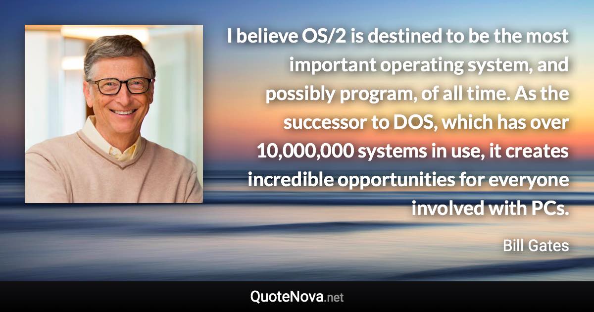 I believe OS/2 is destined to be the most important operating system, and possibly program, of all time. As the successor to DOS, which has over 10,000,000 systems in use, it creates incredible opportunities for everyone involved with PCs. - Bill Gates quote