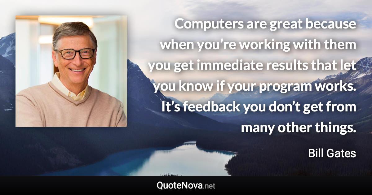 Computers are great because when you’re working with them you get immediate results that let you know if your program works. It’s feedback you don’t get from many other things. - Bill Gates quote