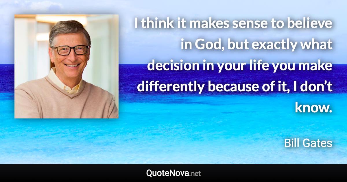 I think it makes sense to believe in God, but exactly what decision in your life you make differently because of it, I don’t know. - Bill Gates quote