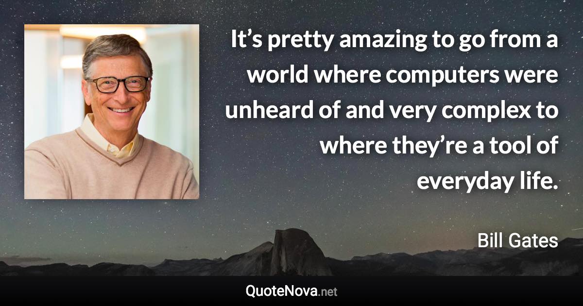 It’s pretty amazing to go from a world where computers were unheard of and very complex to where they’re a tool of everyday life. - Bill Gates quote