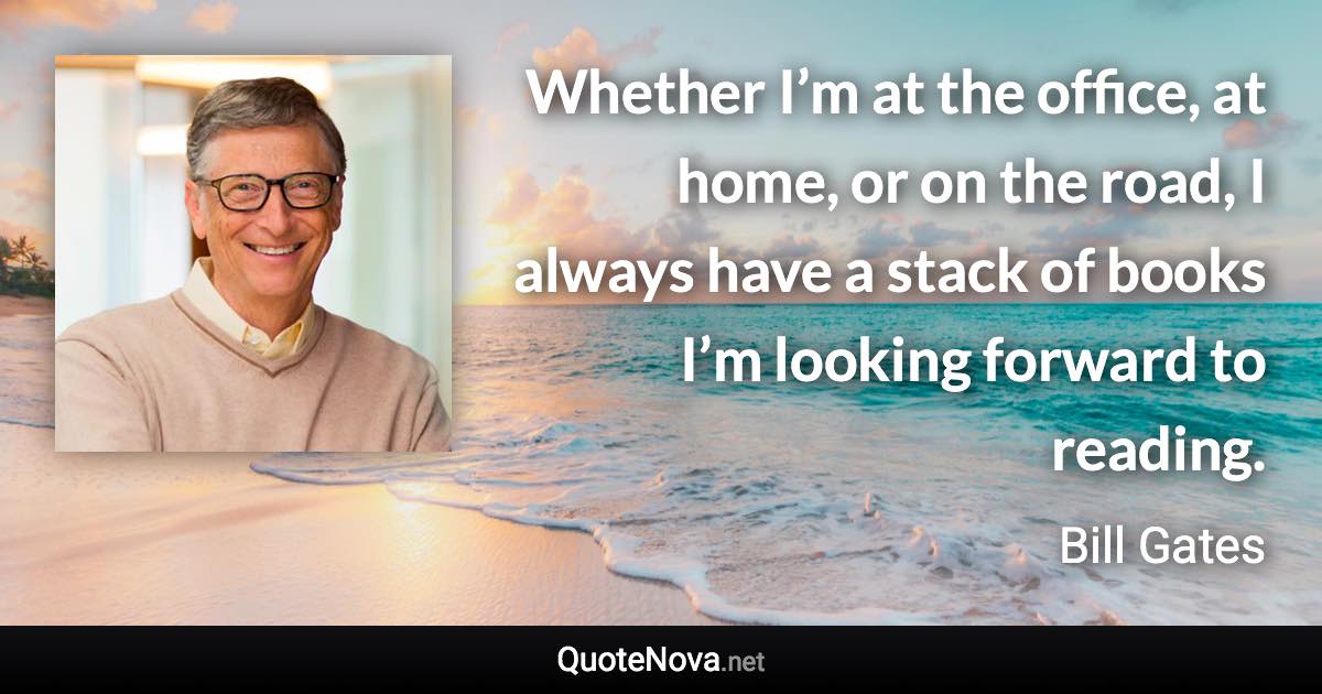 Whether I’m at the office, at home, or on the road, I always have a stack of books I’m looking forward to reading. - Bill Gates quote