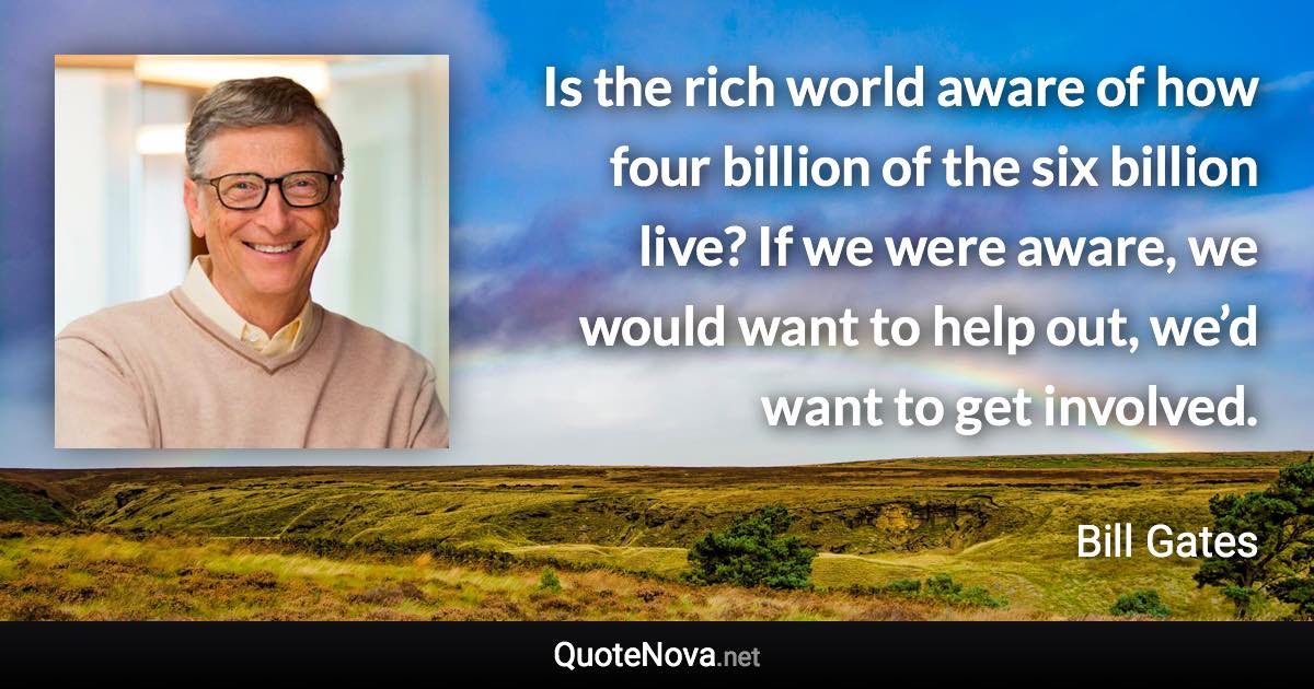 Is the rich world aware of how four billion of the six billion live? If we were aware, we would want to help out, we’d want to get involved. - Bill Gates quote