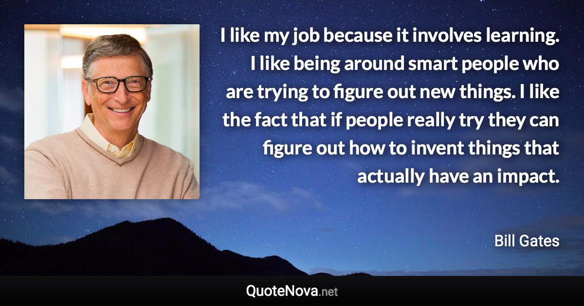 I like my job because it involves learning. I like being around smart people who are trying to figure out new things. I like the fact that if people really try they can figure out how to invent things that actually have an impact. - Bill Gates quote