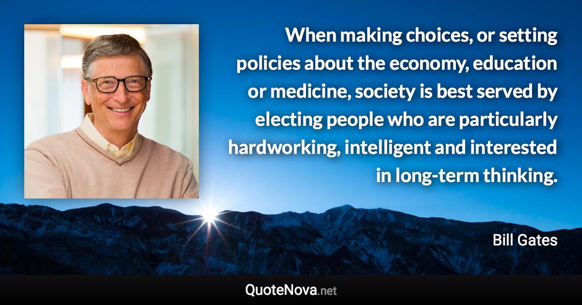 When making choices, or setting policies about the economy, education or medicine, society is best served by electing people who are particularly hardworking, intelligent and interested in long-term thinking. - Bill Gates quote