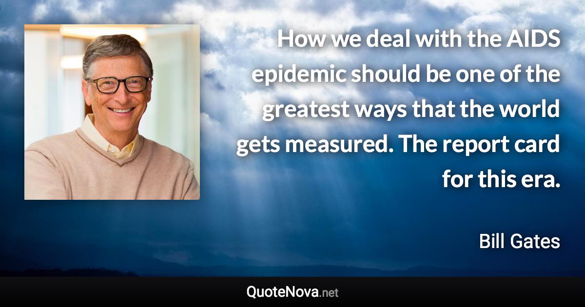 How we deal with the AIDS epidemic should be one of the greatest ways that the world gets measured. The report card for this era. - Bill Gates quote