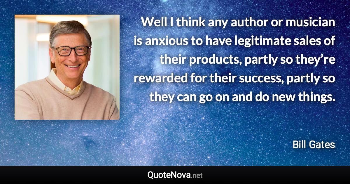 Well I think any author or musician is anxious to have legitimate sales of their products, partly so they’re rewarded for their success, partly so they can go on and do new things. - Bill Gates quote