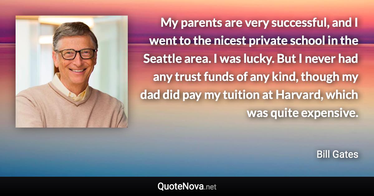 My parents are very successful, and I went to the nicest private school in the Seattle area. I was lucky. But I never had any trust funds of any kind, though my dad did pay my tuition at Harvard, which was quite expensive. - Bill Gates quote