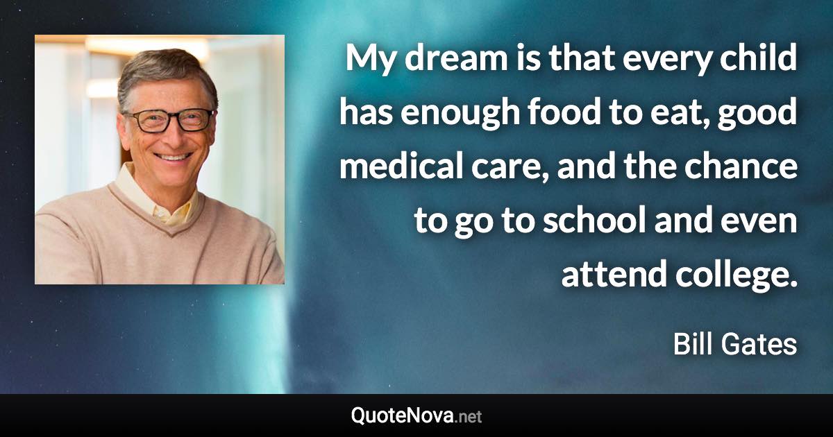 My dream is that every child has enough food to eat, good medical care, and the chance to go to school and even attend college. - Bill Gates quote