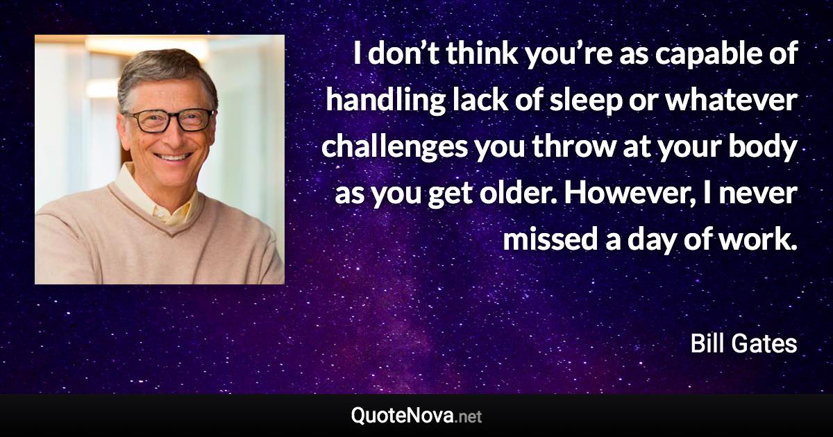 I don’t think you’re as capable of handling lack of sleep or whatever challenges you throw at your body as you get older. However, I never missed a day of work. - Bill Gates quote