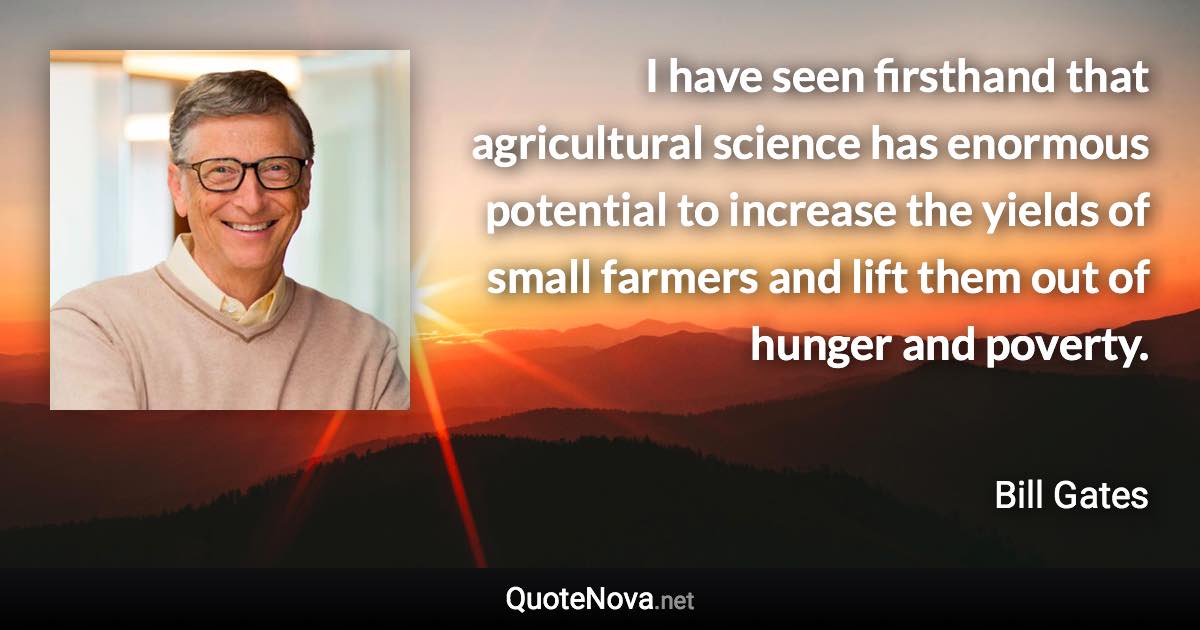 I have seen firsthand that agricultural science has enormous potential to increase the yields of small farmers and lift them out of hunger and poverty. - Bill Gates quote