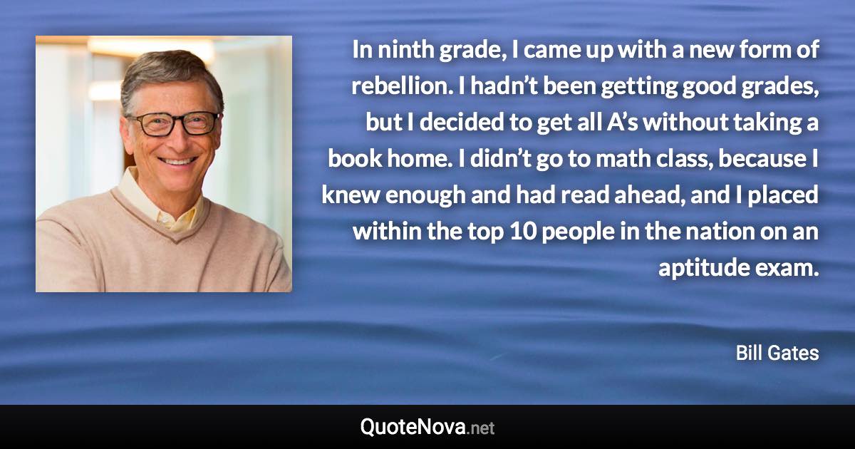 In ninth grade, I came up with a new form of rebellion. I hadn’t been getting good grades, but I decided to get all A’s without taking a book home. I didn’t go to math class, because I knew enough and had read ahead, and I placed within the top 10 people in the nation on an aptitude exam. - Bill Gates quote