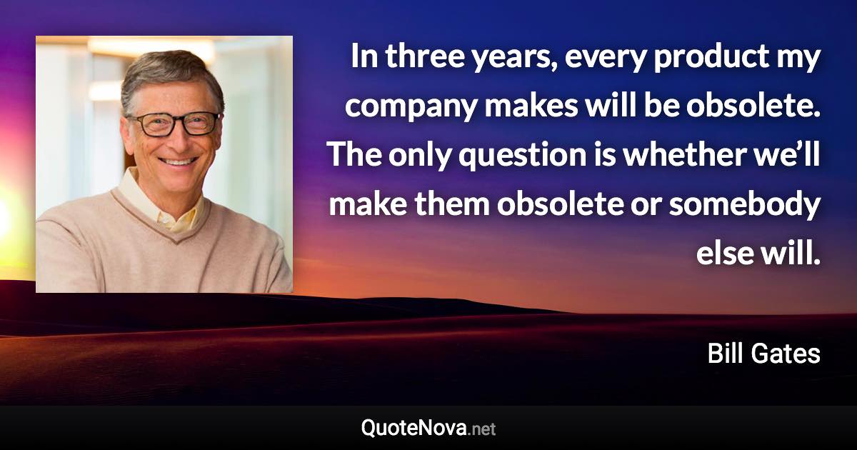 In three years, every product my company makes will be obsolete. The only question is whether we’ll make them obsolete or somebody else will. - Bill Gates quote