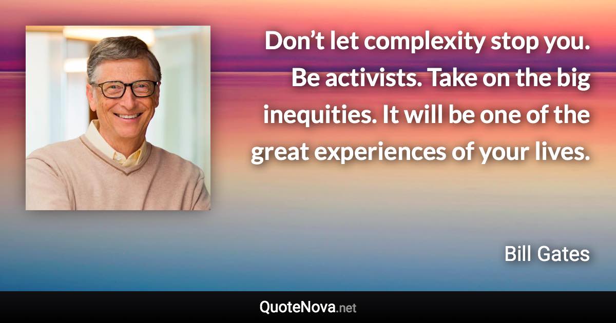 Don’t let complexity stop you. Be activists. Take on the big inequities. It will be one of the great experiences of your lives. - Bill Gates quote