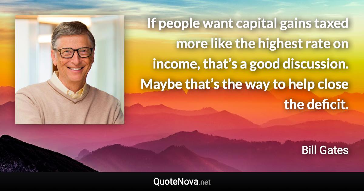 If people want capital gains taxed more like the highest rate on income, that’s a good discussion. Maybe that’s the way to help close the deficit. - Bill Gates quote