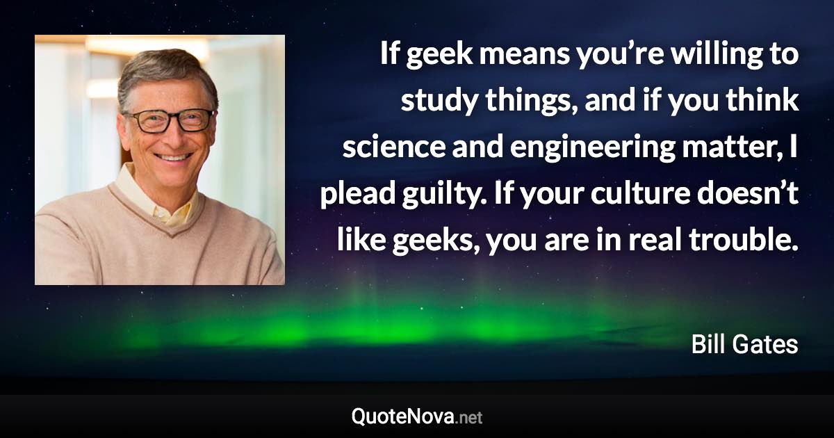 If geek means you’re willing to study things, and if you think science and engineering matter, I plead guilty. If your culture doesn’t like geeks, you are in real trouble. - Bill Gates quote