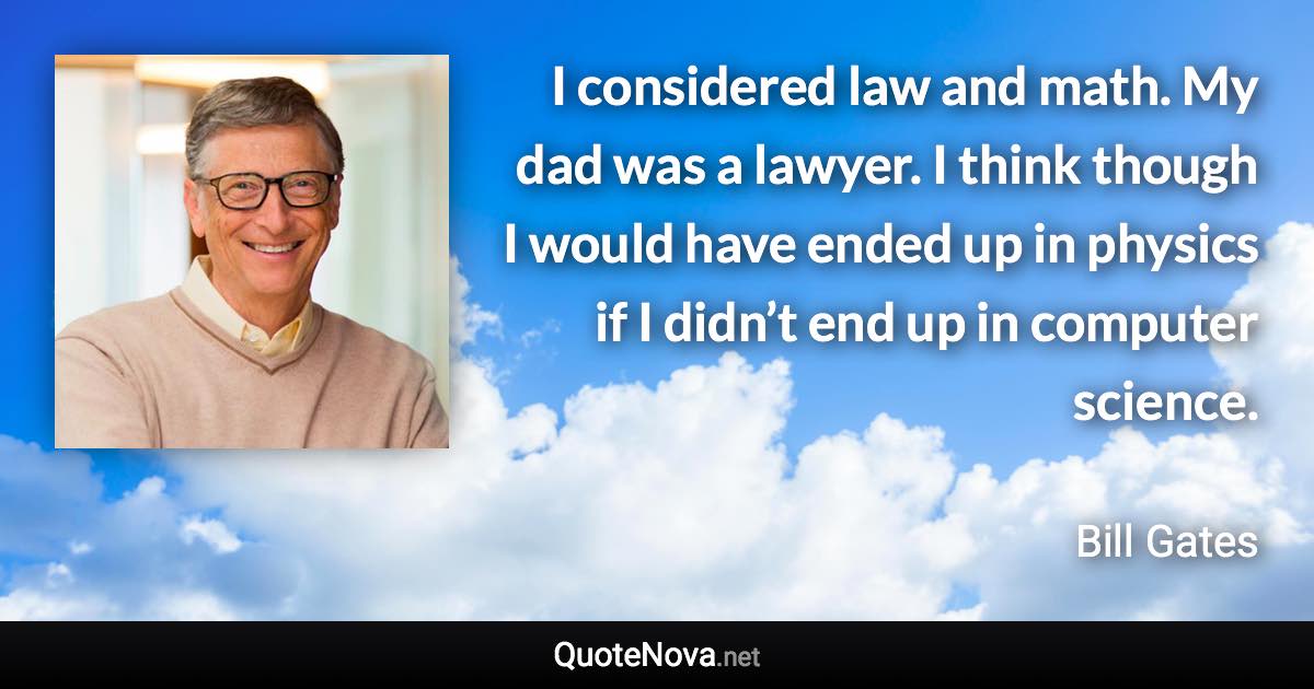 I considered law and math. My dad was a lawyer. I think though I would have ended up in physics if I didn’t end up in computer science. - Bill Gates quote