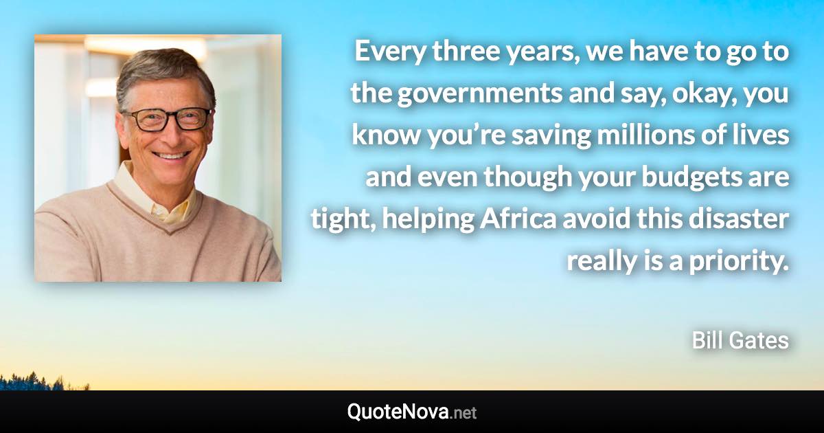 Every three years, we have to go to the governments and say, okay, you know you’re saving millions of lives and even though your budgets are tight, helping Africa avoid this disaster really is a priority. - Bill Gates quote