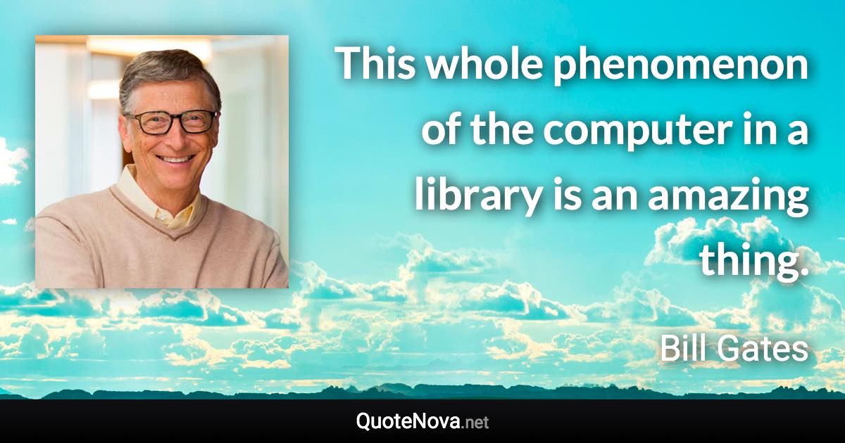 This whole phenomenon of the computer in a library is an amazing thing. - Bill Gates quote