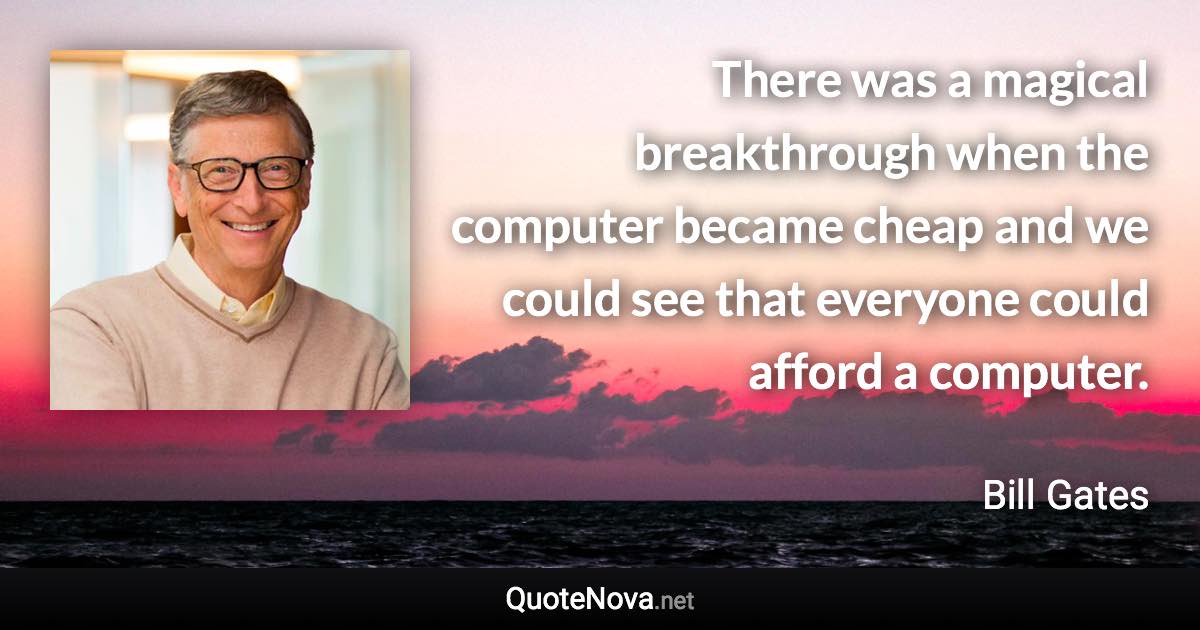 There was a magical breakthrough when the computer became cheap and we could see that everyone could afford a computer. - Bill Gates quote