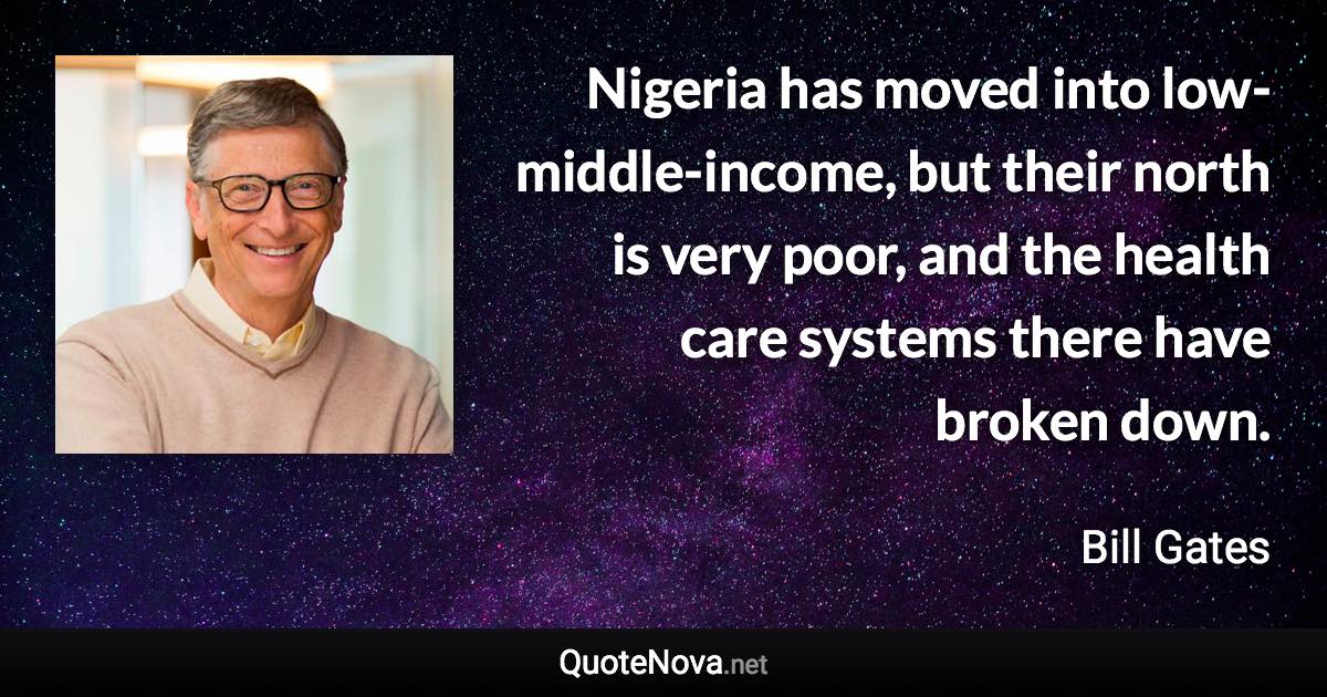 Nigeria has moved into low-middle-income, but their north is very poor, and the health care systems there have broken down. - Bill Gates quote