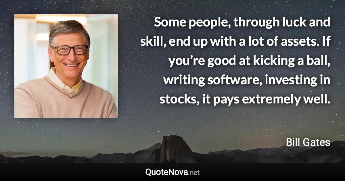 Some people, through luck and skill, end up with a lot of assets. If you’re good at kicking a ball, writing software, investing in stocks, it pays extremely well. - Bill Gates quote