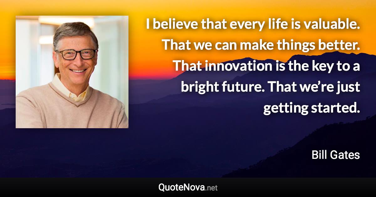 I believe that every life is valuable. That we can make things better. That innovation is the key to a bright future. That we’re just getting started. - Bill Gates quote