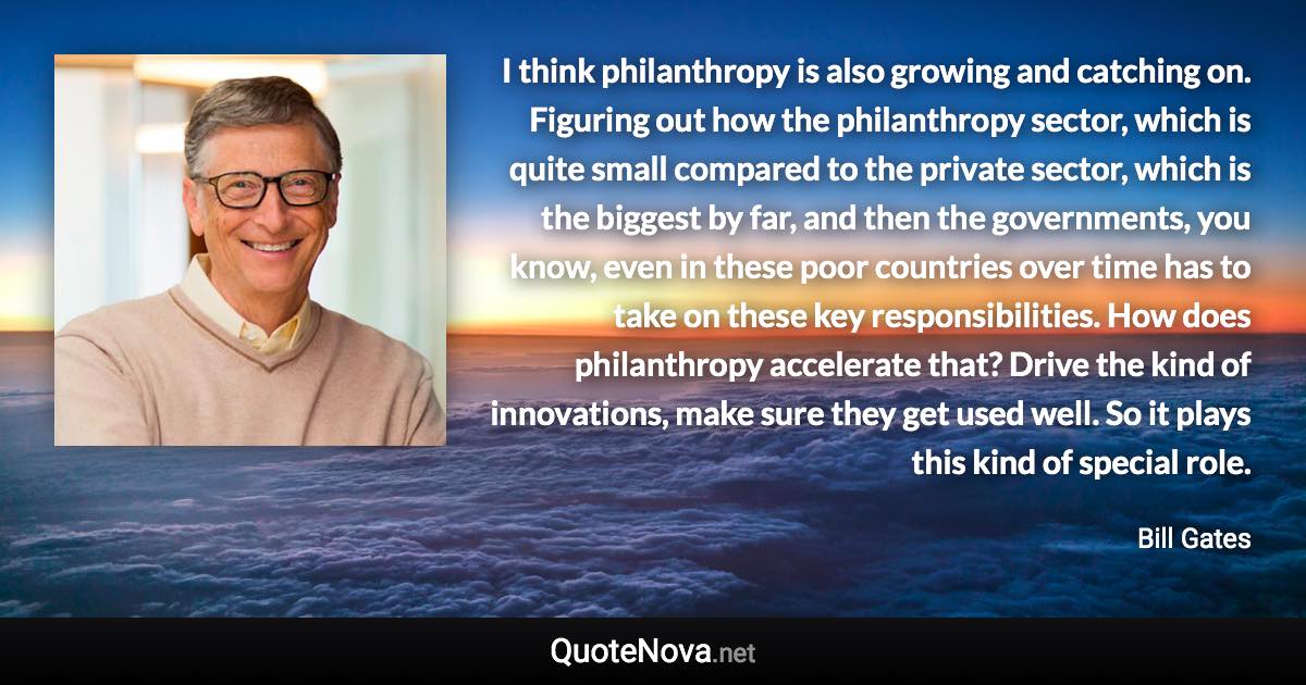 I think philanthropy is also growing and catching on. Figuring out how the philanthropy sector, which is quite small compared to the private sector, which is the biggest by far, and then the governments, you know, even in these poor countries over time has to take on these key responsibilities. How does philanthropy accelerate that? Drive the kind of innovations, make sure they get used well. So it plays this kind of special role. - Bill Gates quote