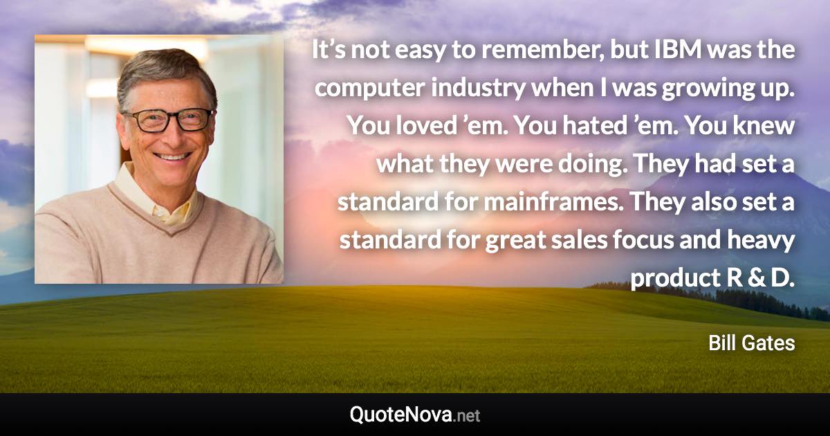 It’s not easy to remember, but IBM was the computer industry when I was growing up. You loved ’em. You hated ’em. You knew what they were doing. They had set a standard for mainframes. They also set a standard for great sales focus and heavy product R & D. - Bill Gates quote