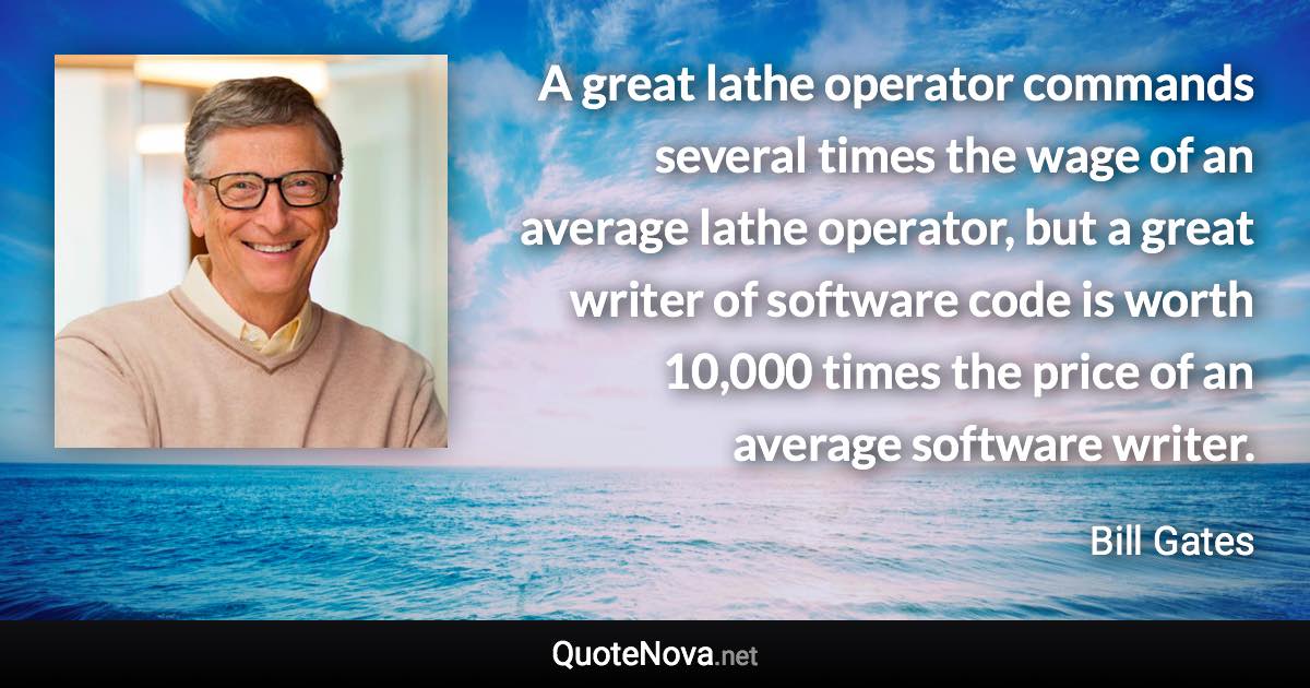 A great lathe operator commands several times the wage of an average lathe operator, but a great writer of software code is worth 10,000 times the price of an average software writer. - Bill Gates quote