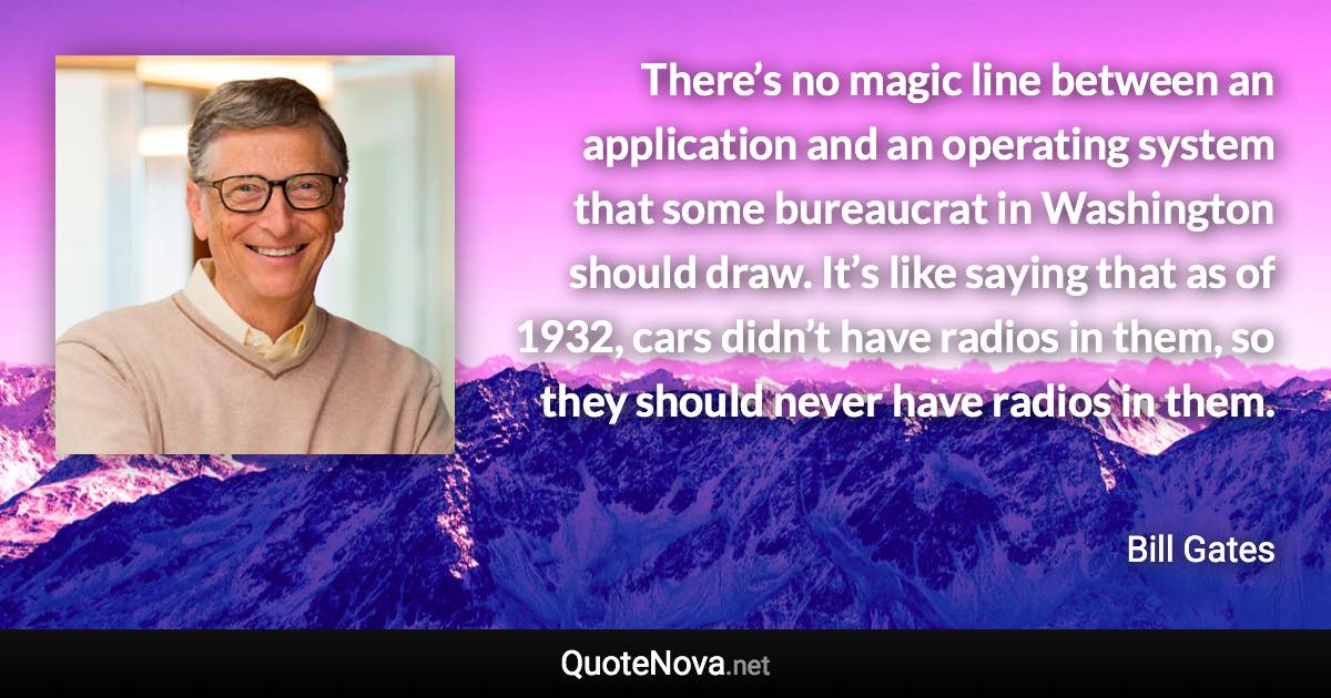 There’s no magic line between an application and an operating system that some bureaucrat in Washington should draw. It’s like saying that as of 1932, cars didn’t have radios in them, so they should never have radios in them. - Bill Gates quote