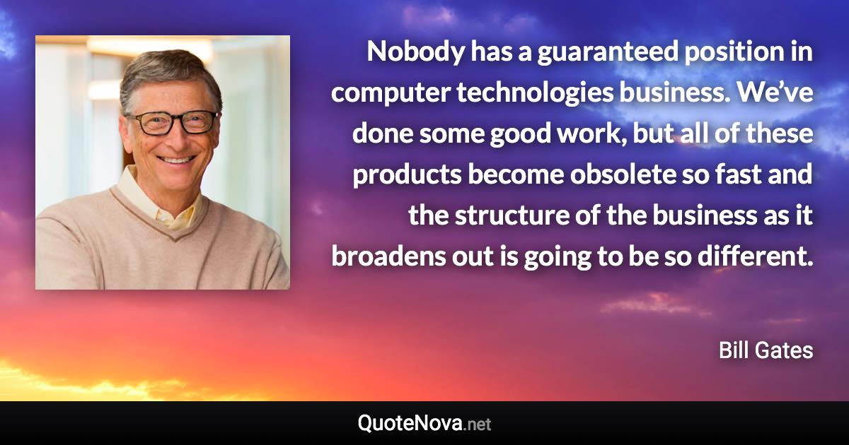 Nobody has a guaranteed position in computer technologies business. We’ve done some good work, but all of these products become obsolete so fast and the structure of the business as it broadens out is going to be so different. - Bill Gates quote