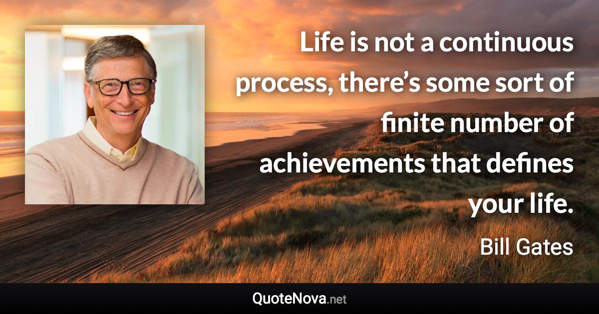 Life is not a continuous process, there’s some sort of finite number of achievements that defines your life. - Bill Gates quote