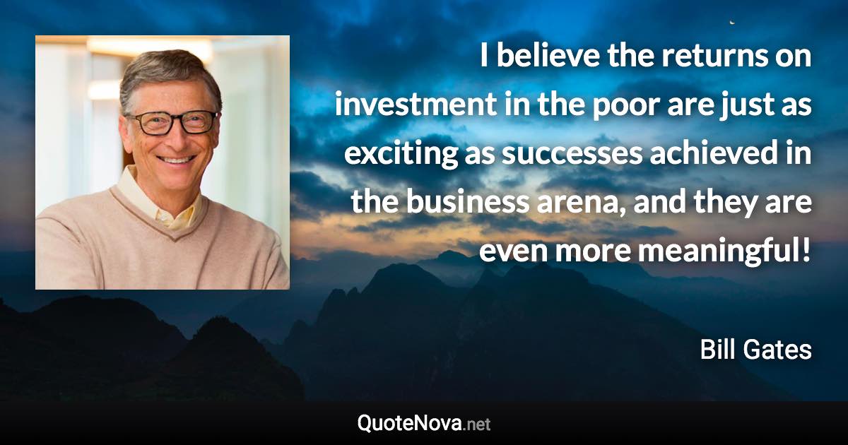 I believe the returns on investment in the poor are just as exciting as successes achieved in the business arena, and they are even more meaningful! - Bill Gates quote