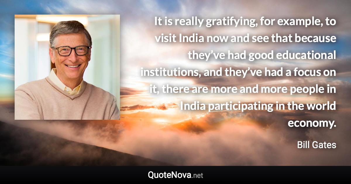 It is really gratifying, for example, to visit India now and see that because they’ve had good educational institutions, and they’ve had a focus on it, there are more and more people in India participating in the world economy. - Bill Gates quote