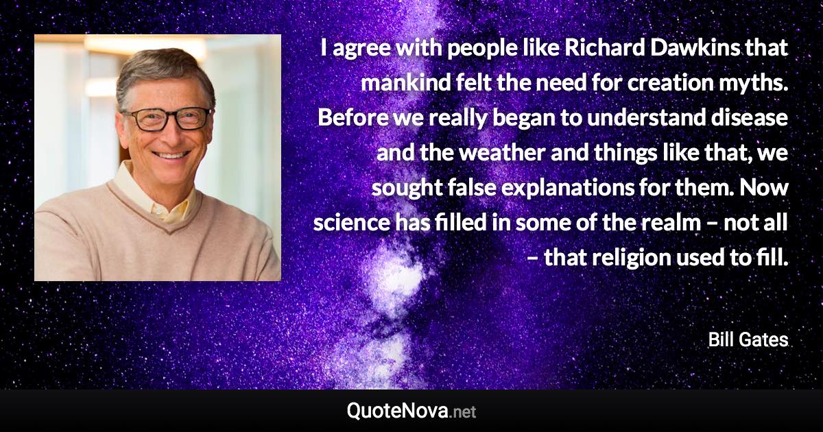 I agree with people like Richard Dawkins that mankind felt the need for creation myths. Before we really began to understand disease and the weather and things like that, we sought false explanations for them. Now science has filled in some of the realm – not all – that religion used to fill. - Bill Gates quote