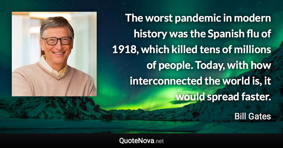 The worst pandemic in modern history was the Spanish flu of 1918, which killed tens of millions of people. Today, with how interconnected the world is, it would spread faster. - Bill Gates quote