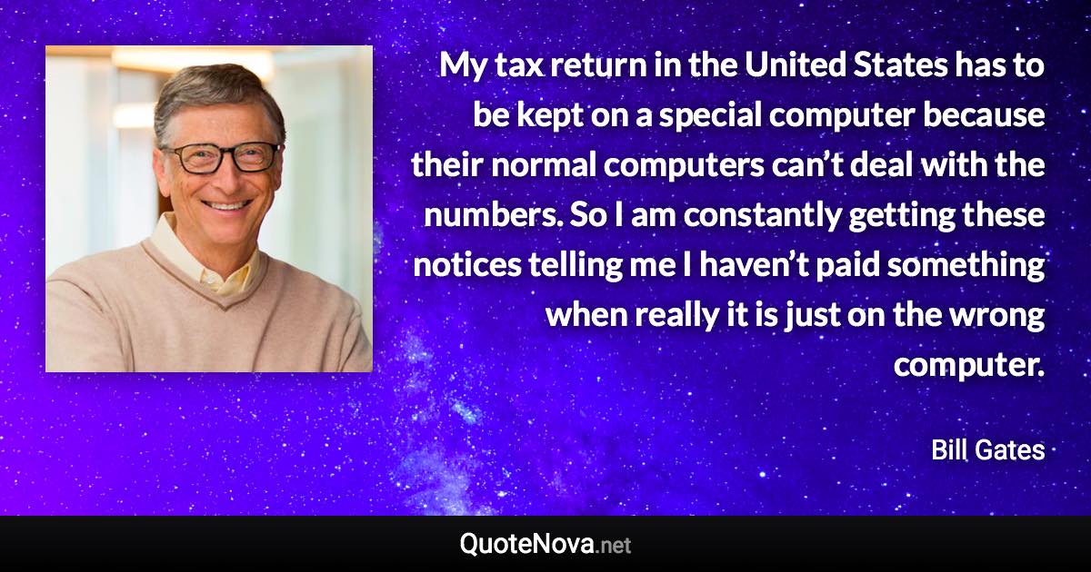 My tax return in the United States has to be kept on a special computer because their normal computers can’t deal with the numbers. So I am constantly getting these notices telling me I haven’t paid something when really it is just on the wrong computer. - Bill Gates quote