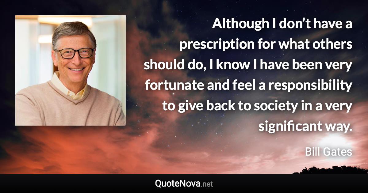 Although I don’t have a prescription for what others should do, I know I have been very fortunate and feel a responsibility to give back to society in a very significant way. - Bill Gates quote