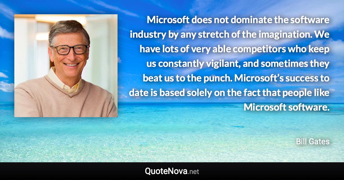 Microsoft does not dominate the software industry by any stretch of the imagination. We have lots of very able competitors who keep us constantly vigilant, and sometimes they beat us to the punch. Microsoft’s success to date is based solely on the fact that people like Microsoft software. - Bill Gates quote